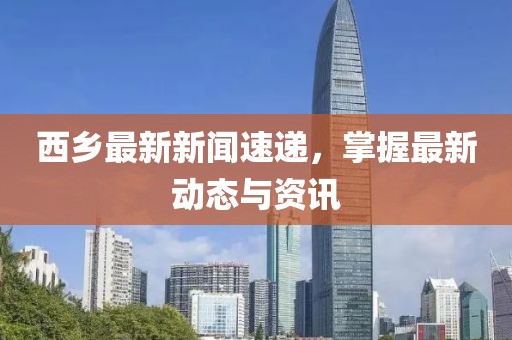 西乡最新新闻速递，掌握最新动态与资讯