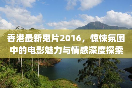 香港最新鬼片2016，惊悚氛围中的电影魅力与情感深度探索