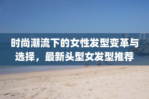 时尚潮流下的女性发型变革与选择，最新头型女发型推荐