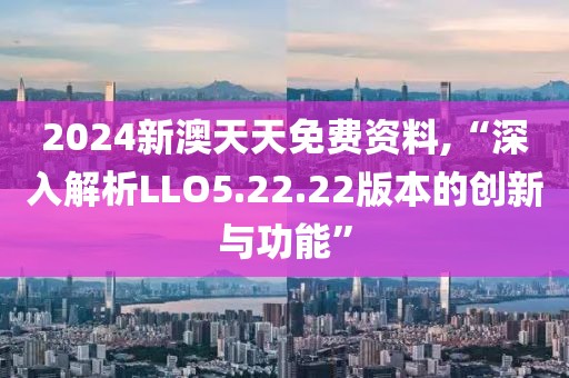2024新澳天天免费资料,“深入解析LLO5.22.22版本的创新与功能”