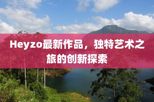 Heyzo最新作品，独特艺术之旅的创新探索
