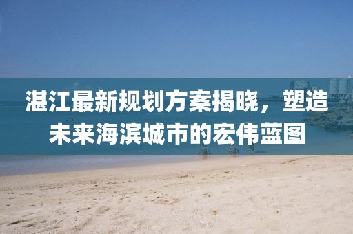 湛江最新规划方案揭晓，塑造未来海滨城市的宏伟蓝图