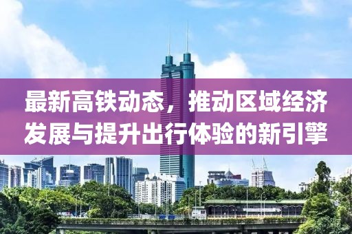 最新高铁动态，推动区域经济发展与提升出行体验的新引擎