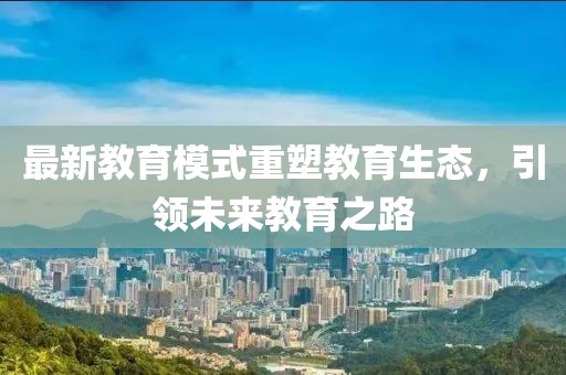 最新教育模式重塑教育生态，引领未来教育之路