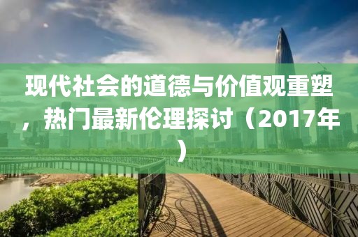 现代社会的道德与价值观重塑，热门最新伦理探讨（2017年）