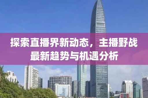 探索直播界新动态，主播野战最新趋势与机遇分析