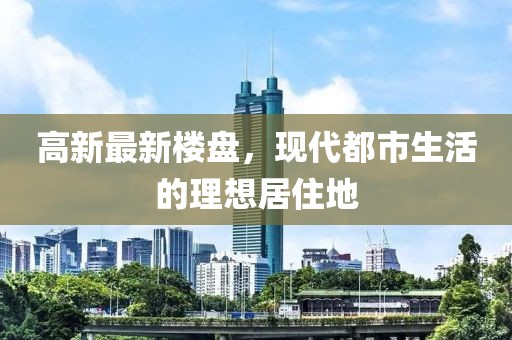 高新最新楼盘，现代都市生活的理想居住地