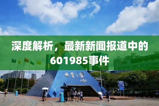 深度解析，最新新闻报道中的601985事件