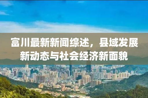 富川最新新闻综述，县域发展新动态与社会经济新面貌