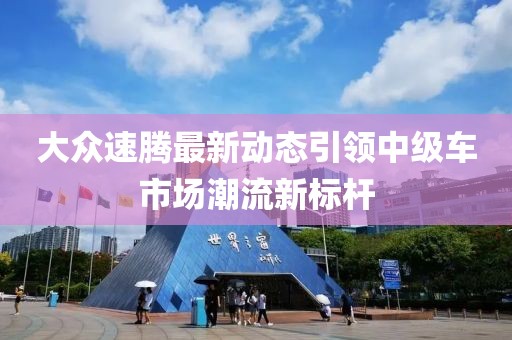 大众速腾最新动态引领中级车市场潮流新标杆