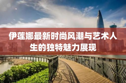 伊莲娜最新时尚风潮与艺术人生的独特魅力展现