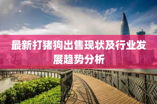 最新打猪狗出售现状及行业发展趋势分析
