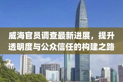 威海官员调查最新进展，提升透明度与公众信任的构建之路