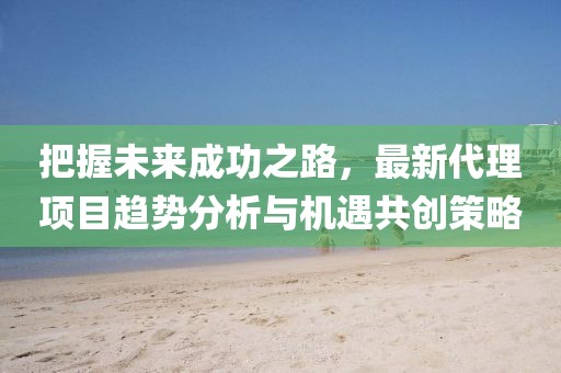 把握未来成功之路，最新代理项目趋势分析与机遇共创策略
