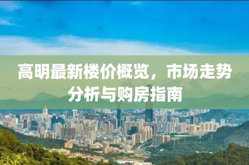 高明最新楼价概览，市场走势分析与购房指南
