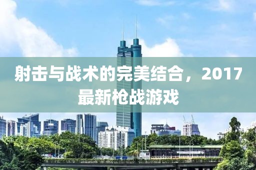 射击与战术的完美结合，2017最新枪战游戏