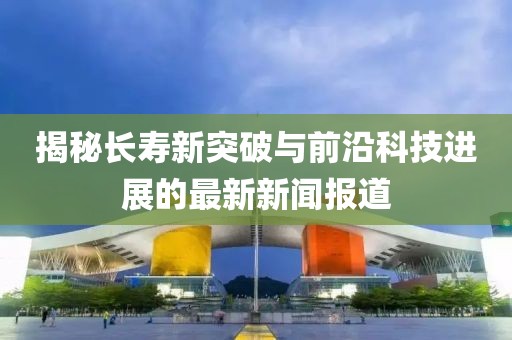 揭秘长寿新突破与前沿科技进展的最新新闻报道