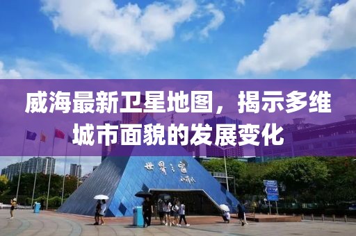 威海最新卫星地图，揭示多维城市面貌的发展变化