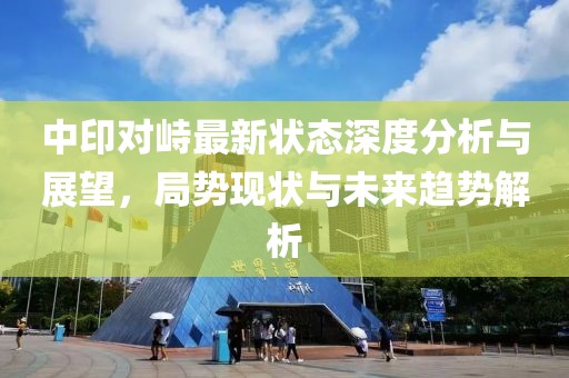 中印对峙最新状态深度分析与展望，局势现状与未来趋势解析