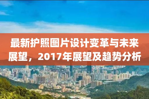 最新护照图片设计变革与未来展望，2017年展望及趋势分析