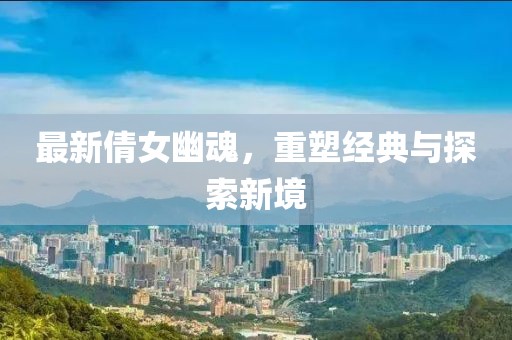 最新倩女幽魂，重塑经典与探索新境