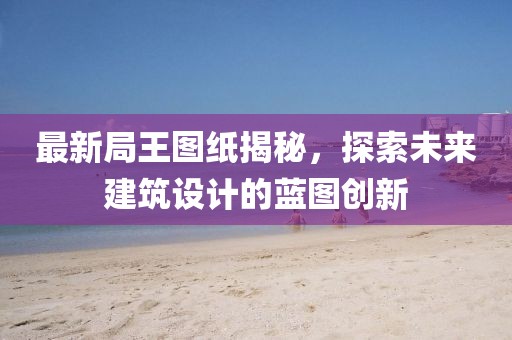 最新局王图纸揭秘，探索未来建筑设计的蓝图创新