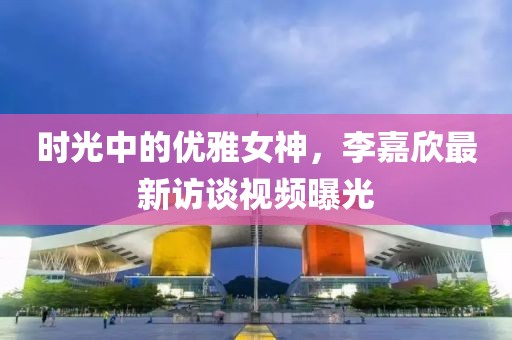 时光中的优雅女神，李嘉欣最新访谈视频曝光