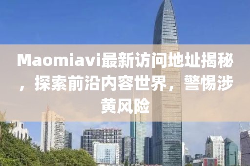 Maomiavi最新访问地址揭秘，探索前沿内容世界，警惕涉黄风险