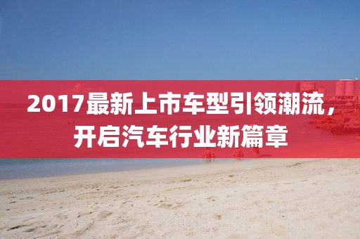 2017最新上市车型引领潮流，开启汽车行业新篇章
