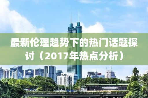 最新伦理趋势下的热门话题探讨（2017年热点分析）