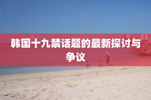 韩国十九禁话题的最新探讨与争议