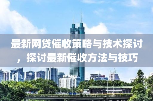 最新网贷催收策略与技术探讨，探讨最新催收方法与技巧