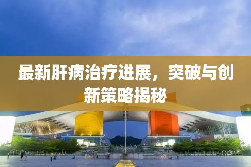 最新肝病治疗进展，突破与创新策略揭秘