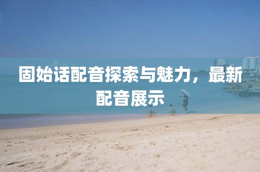 固始话配音探索与魅力，最新配音展示