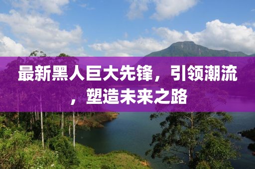 最新黑人巨大先锋，引领潮流，塑造未来之路