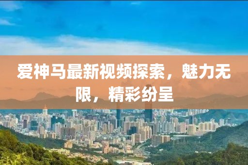 爱神马最新视频探索，魅力无限，精彩纷呈