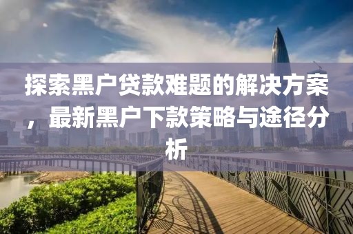 探索黑户贷款难题的解决方案，最新黑户下款策略与途径分析