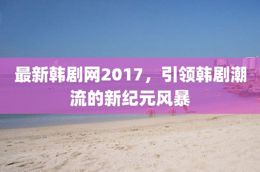 最新韩剧网2017，引领韩剧潮流的新纪元风暴