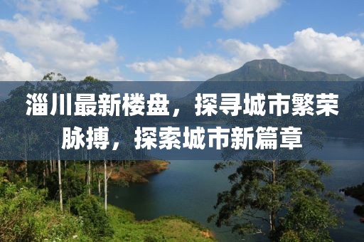 淄川最新楼盘，探寻城市繁荣脉搏，探索城市新篇章