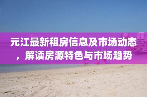 元江最新租房信息及市场动态，解读房源特色与市场趋势
