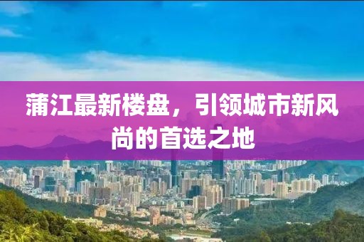 蒲江最新楼盘，引领城市新风尚的首选之地