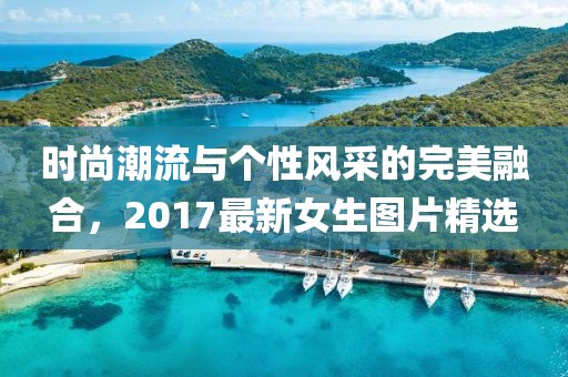 时尚潮流与个性风采的完美融合，2017最新女生图片精选