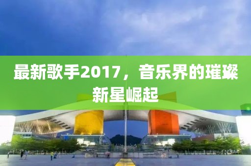 最新歌手2017，音乐界的璀璨新星崛起