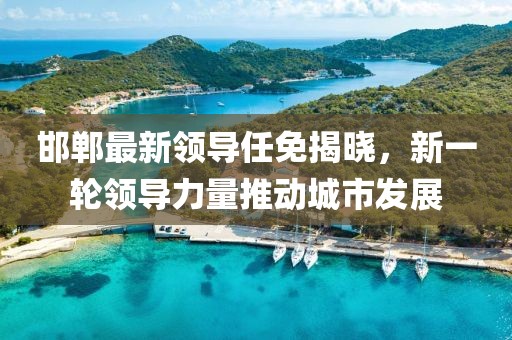 邯郸最新领导任免揭晓，新一轮领导力量推动城市发展