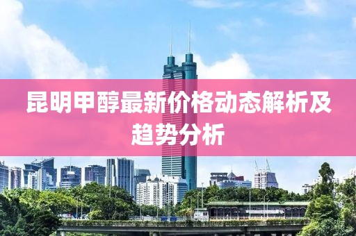 昆明甲醇最新价格动态解析及趋势分析