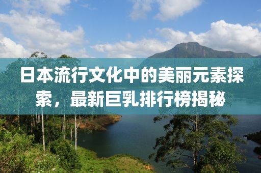 日本流行文化中的美丽元素探索，最新巨乳排行榜揭秘