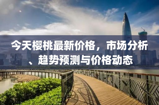 今天樱桃最新价格，市场分析、趋势预测与价格动态