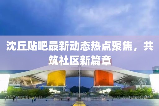 沈丘贴吧最新动态热点聚焦，共筑社区新篇章