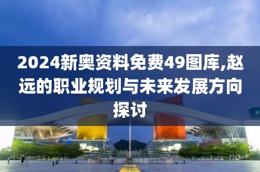 2024新奥资料免费49图库,赵远的职业规划与未来发展方向探讨