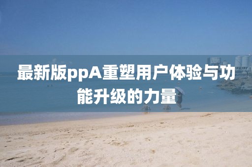 最新版ppA重塑用户体验与功能升级的力量